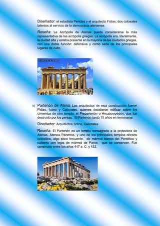 Diseñador: el estadista Pericles y el arquitecto Fidias, dos colosales
talentos al servicio de la democracia ateniense.
Reseña: La Acrópolis de Atenas puede considerarse la más
representativa de las acrópolis griegas. La acrópolis era, literalmente,
la ciudad alta y estaba presente en la mayoría de las ciudades griegas,
con una doble función: defensiva y como sede de los principales
lugares de culto.
b) Partenón de Atena: Los arquitectos de esta construcción fueron
Fidias, Ictino y Calícrates, quienes decidieron edificar sobre los
cimientos de otro templo: el Prepartenón o Hecatompedón, que fue
destruido por los persas. El Partenón tardó 15 años en terminarse.
Diseñador: Arquitectos: Ictino, Calícrates
Reseña: El Partenón es un templo consagrado a la protectora de
Atenas, Atenea Pártenos, y uno de los principales templos dóricos
octóstilos, algo poco frecuente, de mármol blanco del Pentélico y
cubierto con tejas de mármol de Paros, que se conservan. Fue
construido entre los años 447 a. C. y 432.
 