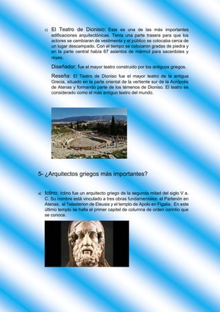 c) El Teatro de Dionisio: Esta es una de las más importantes
edificaciones arquitectónicas. Tenía una parte trasera para que los
actores se cambiaran de vestimenta y el público se colocaba cerca de
un lugar descampado. Con el tiempo se colocaron gradas de piedra y
en la parte central había 67 asientos de mármol para sacerdotes y
reyes.
Diseñador: fue el mayor teatro construido por los antiguos griegos.
Reseña: El Teatro de Dioniso fue el mayor teatro de la antigua
Grecia, situado en la parte oriental de la vertiente sur de la Acrópolis
de Atenas y formando parte de los témenos de Dioniso. El teatro es
considerado como el más antiguo teatro del mundo.
5- ¿Arquitectos griegos más importantes?
a) Ictino: Ictino fue un arquitecto griego de la segunda mitad del siglo V a.
C. Su nombre está vinculado a tres obras fundamentales: el Partenón en
Atenas, el Telesterion de Eleusis y el templo de Apolo en Figalia. En este
último templo se halla el primer capitel de columna de orden corintio que
se conoce.
 