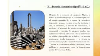 z
▪ Después de la conquista de Alejandro Magno, la
cultura y la influencia griegas se extendieron por todo
el mundo conocido de la época. Se produjeron
importantes avances en áreas como la literatura, el
arte, la astronomía, la filosofía, las matemáticas, la
medicina y la tecnología. La arquitectura se volvió más
ornamental y compleja. Se agregaron muchos más
detalles decorativos y edificios no solo se centraron en
su utilidad, sino también en su belleza. Los templos
continuaron siendo importantes y la técnica de
construcción con piedra y mármol avanzaron aún más.
También se construyeron palacios, bibliotecas, plazas
públicas, y monumentos como la impresionante
estatua del Coloso de Rodas.
▪ 3. Período Helenístico (siglo IV – I a.C.)
 