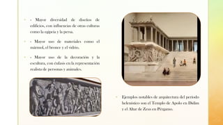 ▪ - Mayor diversidad de diseños de
edificios, con influencias de otras culturas
como la egipcia y la persa.
▪ - Mayor uso de materiales como el
mármol, el bronce y el vidrio.
▪ - Mayor uso de la decoración y la
escultura, con énfasis en la representación
realista de personas y animales.
▪ Ejemplos notables de arquitectura del período
helenístico son el Templo de Apolo en Didim
y el Altar de Zeus en Pérgamo.
 