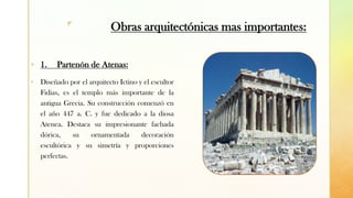 z
Obras arquitectónicas mas importantes:
▪ 1. Partenón de Atenas:
▪ Diseñado por el arquitecto Ictino y el escultor
Fidias, es el templo más importante de la
antigua Grecia. Su construcción comenzó en
el año 447 a. C. y fue dedicado a la diosa
Atenea. Destaca su impresionante fachada
dórica, su ornamentada decoración
escultórica y su simetría y proporciones
perfectas.
 