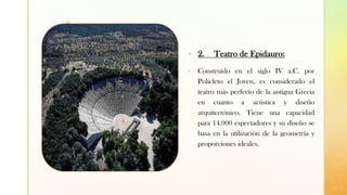 z
▪ 2. Teatro de Epidauro:
▪ Construido en el siglo IV a.C. por
Policleto el Joven, es considerado el
teatro más perfecto de la antigua Grecia
en cuanto a acústica y diseño
arquitectónico. Tiene una capacidad
para 14.000 espectadores y su diseño se
basa en la utilización de la geometría y
proporciones ideales.
 