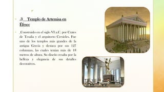 z
▪ .3 Templo de Artemisa en
Éfeso:
▪ Construido en el siglo VI a.C. por Crates
de Tesalia y el arquitecto Cersícles. Fue
uno de los templos más grandes de la
antigua Grecia y destaca por sus 127
columnas, las cuales tenían más de 18
metros de altura. Su diseño resalta por la
belleza y elegancia de sus detalles
decorativos.
 