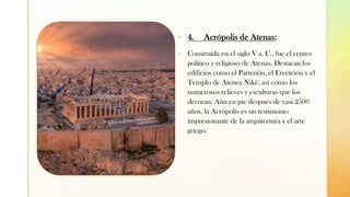 z
▪ 4. Acrópolis de Atenas:
▪ Construida en el siglo V a. C., fue el centro
político y religioso de Atenas. Destacan los
edificios como el Partenón, el Erecteión y el
Templo de Atenea Niké, así como los
numerosos relieves y esculturas que los
decoran. Aún en pie después de casi 2500
años, la Acrópolis es un testimonio
impresionante de la arquitectura y el arte
griego.
 