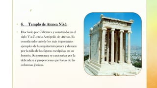 z
▪ 6. Templo de Atenea Niké:
▪ Diseñado por Calícrates y construido en el
siglo V a.C. en la Acrópolis de Atenas. Es
considerado uno de los más importantes
ejemplos de la arquitectura jónica y destaca
por la talla de las figuras esculpidas en su
frontón. Su estructura se caracteriza por la
delicadeza y proporciones perfectas de las
columnas jónicas.
 