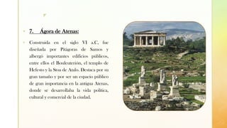 z
▪ 7. Ágora de Atenas:
▪ Construida en el siglo VI a.C, fue
diseñada por Pitágoras de Samos y
albergó importantes edificios públicos,
entre ellos el Bouleuterión, el templo de
Hefesto y la Stoa de Atalo. Destaca por su
gran tamaño y por ser un espacio público
de gran importancia en la antigua Atenas,
donde se desarrollaba la vida política,
cultural y comercial de la ciudad.
 