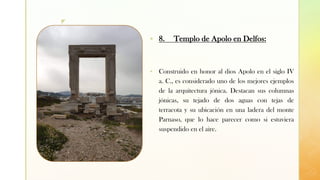 z
▪ 8. Templo de Apolo en Delfos:
▪ Construido en honor al dios Apolo en el siglo IV
a. C., es considerado uno de los mejores ejemplos
de la arquitectura jónica. Destacan sus columnas
jónicas, su tejado de dos aguas con tejas de
terracota y su ubicación en una ladera del monte
Parnaso, que lo hace parecer como si estuviera
suspendido en el aire.
 