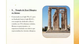 z
▪ 9. Templo de Zeus Olímpico
en Atenas:
▪ Comenzado en el siglo VI a. C. pero
no finalizado hasta el siglo II d. C.,
este templo fue dedicado a Zeus y
contaba con 104 columnas corintias.
Destaca su gran tamaño y su
majestuosa fachada con relieves que
representaban las victorias olímpicas.
 