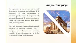 z Arquitectura griega.
▪ La arquitectura griega es una de las más
destacadas y reconocidas en la historia de la
humanidad. Su estilo arquitectónico se
caracteriza por la simetría, la proporción y la
geometría. La mayoría de las construcciones se
erigían con materiales rocosos como piedra
caliza, mármol y granito.
▪ Entre sus principales características destacan la
presencia de columnas, frontones, frisos y
metopas. Las columnas son elementos
esenciales de la arquitectura griega y se dividen
en tres estilos: dórico, jónico y corintio
 