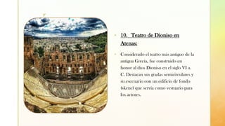 z
▪ 10. Teatro de Dioniso en
Atenas:
▪ Considerado el teatro más antiguo de la
antigua Grecia, fue construido en
honor al dios Dioniso en el siglo VI a.
C. Destacan sus gradas semicirculares y
su escenario con un edificio de fondo
(skene) que servía como vestuario para
los actores.
 
