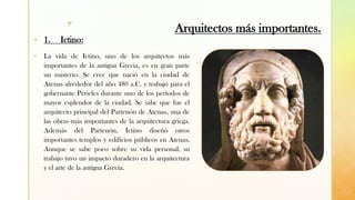 z
Arquitectos más importantes.
▪ 1. Ictino:
▪ La vida de Ictino, uno de los arquitectos más
importantes de la antigua Grecia, es en gran parte
un misterio. Se cree que nació en la ciudad de
Atenas alrededor del año 480 a.C. y trabajó para el
gobernante Péricles durante uno de los períodos de
mayor esplendor de la ciudad. Se sabe que fue el
arquitecto principal del Partenón de Atenas, una de
las obras más importantes de la arquitectura griega.
Además del Partenón, Ictino diseñó otros
importantes templos y edificios públicos en Atenas.
Aunque se sabe poco sobre su vida personal, su
trabajo tuvo un impacto duradero en la arquitectura
y el arte de la antigua Grecia.
 