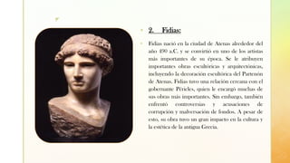 z
▪ 2. Fidias:
▪ Fidias nació en la ciudad de Atenas alrededor del
año 490 a.C. y se convirtió en uno de los artistas
más importantes de su época. Se le atribuyen
importantes obras escultóricas y arquitectónicas,
incluyendo la decoración escultórica del Partenón
de Atenas. Fidias tuvo una relación cercana con el
gobernante Péricles, quien le encargó muchas de
sus obras más importantes. Sin embargo, también
enfrentó controversias y acusaciones de
corrupción y malversación de fondos. A pesar de
esto, su obra tuvo un gran impacto en la cultura y
la estética de la antigua Grecia.
 