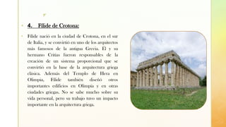 z
▪ 4. Fílide de Crotona:
▪ Fílide nació en la ciudad de Crotona, en el sur
de Italia, y se convirtió en uno de los arquitectos
más famosos de la antigua Grecia. Él y su
hermano Critias fueron responsables de la
creación de un sistema proporcional que se
convirtió en la base de la arquitectura griega
clásica. Además del Templo de Hera en
Olimpia, Fílide también diseñó otros
importantes edificios en Olimpia y en otras
ciudades griegas. No se sabe mucho sobre su
vida personal, pero su trabajo tuvo un impacto
importante en la arquitectura griega.
 