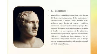z
▪ 5. Menandro:
▪ Menandro es conocido por su trabajo en el diseño
del Teatro de Epidauro, uno de los teatros mejor
conservados de la antigua Grecia. También se le
atribuyen otros diseños de teatros y edificios
públicos en Epidauro y otras ciudades griegas. Las
obras de Menandro se caracterizan por su atención
al detalle y su uso ingenioso de los elementos
arquitectónicos para crear espacios acústicamente
eficientes y visualmente impresionantes. No se
sabe mucho sobre su vida personal, pero su trabajo
tuvo un impacto significativo en la arquitectura y el
arte de la antigua Grecia.
 