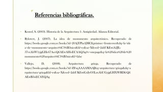 z
Referencias bibliográficas.
▪ Kostof, S. (2003). Historia de la Arquitectura 1: Antigüedad. Alianza Editorial.
▪ Rykwert, J. (2007). La idea de monumento arquitectónico. Recuperado de
https://books.google.com.ec/books?id=20AjYPhz3jMC&printsec=frontcover&dq=la+ide
a+de+monumento+arquitect%C3%B3nico&hl=es&sa=X&ved=2ahUKEwiA2JL-
37vxAhW1yjgGHe67AecQ6AEwAHoECAAQAg#v=onepage&q=la%20idea%20de%20
monumento%20arquitect%C3%B3nico&f=false
▪ Vallejo, D. (2008). Arquitectura griega. Recuperado de
https://books.google.com.ec/books?id=ZFxqAAAAMAAJ&q=arquitectura+griega&dq=a
rquitectura+griega&hl=es&sa=X&ved=2ahUKEwiGxIyO3LzxAhUGyjgGHXWRDfcQ6
AEwB3oECAYQAg
 