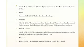 z
▪ Stroud, R. S. (2010). The Athenian Agora: Excavations in the Heart of Classical Athens.
ASCSA.
▪ -Fidias:
▪ Carpenter, R. B. (2013). The Greek sculptors. Routledge.
▪ -Calícrates:
▪ Fehr, B. (2015). The Architecture of the Ancient Greek Theatre: Acts of an International
Conference at the Danish Institute at Athens 27-30 January 2012. Aarhus University Press.
▪ -Fílide de Crotona:
▪ Hurwit, J. M. (1999). The Athenian acropolis: history, mythology, and archaeology from the
Neolithic era to the present. Cambridge University Press.
▪ -Menandro:
▪ Scott, R. (2003). The archaeology of Greece. University Press of New England.
 