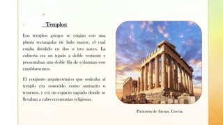 z
▪ Templos:
Los templos griegos se erigían con una
planta rectangular de lado mayor, el cual
estaba dividido en dos o tres naves. La
cubierta era un tejado a doble vertiente y
presentaban una doble fila de columnas con
entablamentos.
El conjunto arquitectónico que rodeaba al
templo era conocido como santuario o
temenos, y era un espacio sagrado donde se
llevaban a cabo ceremonias religiosas.
Partenón de Atenas. Grecia.
 