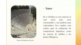 z
▪ Teatros:
Se se dividían en una orquesta, la
cual servía para actos
ceremoniales y una gradería para
espectadores. Los estadios eran
usados para la realización de
competencias deportivas, como
las carreras de caballos y los
Juegos Olímpicos.
Teatro de Epidauro, Grecia.
 