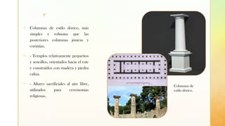 z
▪ Columnas de estilo dórico, más
simples y robustas que las
posteriores columnas jónicas y
corintias.
▪ - Templos relativamente pequeños
y sencillos, orientados hacia el este
y construidos con madera y piedra
caliza.
▪ - Altares sacrificiales al aire libre,
utilizados para ceremonias
religiosas.
Columnas de
estilo dórico.
 