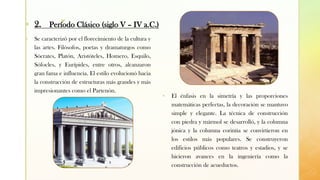 z
▪ Se caracterizó por el florecimiento de la cultura y
las artes. Filósofos, poetas y dramaturgos como
Sócrates, Platón, Aristóteles, Homero, Esquilo,
Sófocles, y Eurípides, entre otros, alcanzaron
gran fama e influencia. El estilo evolucionó hacia
la construcción de estructuras más grandes y más
impresionantes como el Partenón.
▪ El énfasis en la simetría y las proporciones
matemáticas perfectas, la decoración se mantuvo
simple y elegante. La técnica de construcción
con piedra y mármol se desarrolló, y la columna
jónica y la columna corintia se convirtieron en
los estilos más populares. Se construyeron
edificios públicos como teatros y estadios, y se
hicieron avances en la ingeniería como la
construcción de acueductos.
▪ 2. Período Clásico (siglo V – IV a.C.)
 