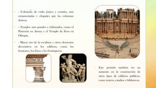 z
▪ - Columnas de estilo jónico y corintio, más
ornamentadas y elegantes que las columnas
dóricas.
▪ - Templos más grandes y elaborados, como el
Partenón en Atenas y el Templo de Zeus en
Olimpia.
▪ - Mayor uso de la escultura y otros elementos
decorativos en los edificios, como los
frontones, los frisos y los frontispicios.
▪ Este período también vio un
aumento en la construcción de
otros tipos de edificios públicos,
como teatros, estadios y bibliotecas.
 
