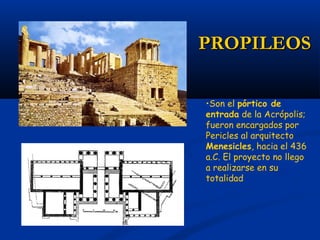 PROPILEOS

•Son el pórtico de
entrada de la Acrópolis;
fueron encargados por
Pericles al arquitecto
Menesicles, hacia el 436
a.C. El proyecto no llego
a realizarse en su
totalidad
 