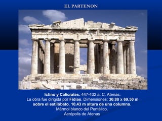 EL PARTENON




          Ictino y Calícrates. 447-432 a. C. Atenas.
La obra fue dirigida por Fidias. Dimensiones: 30,88 x 69,50 m
   sobre el estilóbato. 10,43 m altura de una columna.
                 Mármol blanco del Pentélico.
                      Acrópolis de Atenas
 