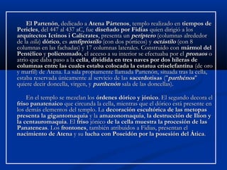 El Partenón, dedicado a Atena Pártenos, templo realizado en tiempos de
Pericles, del 447 al 437 aC, fue diseñado por Fidias quien dirigió a los
arquitectos Ictinos i Calícrates, presenta un períptero (columnas alrededor
de la cella) dórico, es amfipróstilo (con dos pórticos) y octástilo (con 8
columnas en las fachadas) y 17 columnas laterales. Construido con mármol del
Pentélico y policromado, el acceso a su interior se efectuaba por el pronaos o
atrio que daba paso a la cella, dividida en tres naves por dos hileras de
columnas entre las cuales estaba colocada la estatua criselefantina (de oro
y marfil) de Atena. La sala propiamente llamada Partenón, situada tras la cella,
estaba reservada únicamente al servicio de las sacerdotisas ("parthénos"
quiere decir doncella, virgen, y parthenón sala de las doncellas).

    En el templo se mezclan los órdenes dórico y jónico. El segundo decora el
friso panatenaico que circunda la cella, mientras que el dórico está presente en
los demás elementos del templo. La decoración escultórica de las metopas
presenta la gigantomaquia y la amazonomaquia, la destrucción de Ilion y
la centauromaquia. El friso jónico de la cella muestra la procesión de las
Panateneas. Los frontones, también atribuidos a Fidias, presentan el
nacimiento de Atena y su lucha con Poseidón por la posesión del Ática.
 