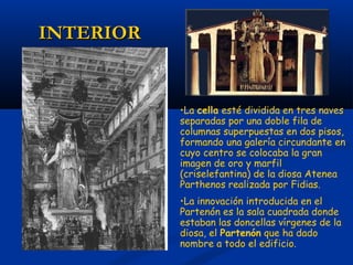 INTERIOR


           •La cella esté dividida en tres naves
           separadas por una doble fila de
           columnas superpuestas en dos pisos,
           formando una galería circundante en
           cuyo centro se colocaba la gran
           imagen de oro y marfil
           (criselefantina) de la diosa Atenea
           Parthenos realizada por Fidias.
           •La innovación introducida en el
           Partenón es la sala cuadrada donde
           estaban las doncellas vírgenes de la
           diosa, el Partenón que ha dado
           nombre a todo el edificio.
 