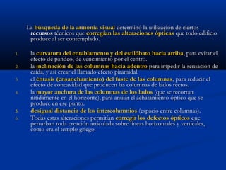 La búsqueda de la armonía visual determinó la utilización de ciertos
      recursos técnicos que corregían las alteraciones ópticas que todo edificio
      produce al ser contemplado.

1.    la curvatura del entablamento y del estilóbato hacia arriba , para evitar el
      efecto de pandeo, de vencimiento por el centro.
2.    la inclinación de las columnas hacia adentro para impedir la sensación de
      caída, y así crear el llamado efecto piramidal.
3.    el éntasis (ensanchamiento) del fuste de las columnas , para reducir el
      efecto de concavidad que producen las columnas de lados rectos.
4.    la mayor anchura de las columnas de los lados (que se recortan
      nítidamente en el horizonte), para anular el achatamiento óptico que se
      produce en ese punto.
5.    desigual distancia de los intercolumnios (espacio entre columnas).
6.    Todas estas alteraciones permitían corregir los defectos ópticos que
      perturban toda creación articulada sobre líneas horizontales y verticales,
      como era el templo griego.
 