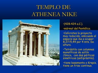TEMPLO DE
ATHENEA NIKE
        •(428‑424 a.C.).
        •mármol del Pentélico.
        •Calícrates lo proyecto
        muy reducido, adecuado al
        espacio que iba a ocupar:
        8,27/5,44 por 4 mts. De
        altura.
        •Tetrástilo con columnas
        monolíticas de estilo
        Jónico, con dos pórticos
        simétricos (anfipróstilo).
        •tiene basamento o Krepis,
        tiene un friso continuo.
 
