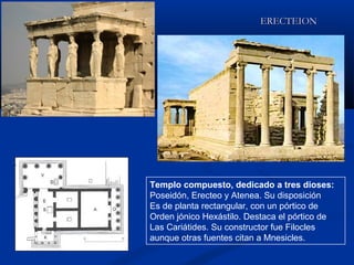 ERECTEION




Templo compuesto, dedicado a tres dioses:
Poseidón, Erecteo y Atenea. Su disposición
Es de planta rectangular, con un pórtico de
Orden jónico Hexástilo. Destaca el pórtico de
Las Cariátides. Su constructor fue Filocles
aunque otras fuentes citan a Mnesicles.
 