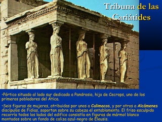 Tribuna de las
                                                         Cariátides




•Pórtico situado al lado sur dedicado a Pandrosia, hija de Cecrops, uno de los
primeros pobladores del Ática.
•Seis figuras de mujeres, atribuidas por unos a Calimacos, y por otros a Alcámenes
discípulos de Fidias, soportan sobre su cabeza el entablamento. El friso esculpido
recorría todos los lados del edifico consistía en figuras de mármol blanco
montados sobre un fondo de caliza azul-negro de Eleusis.
 