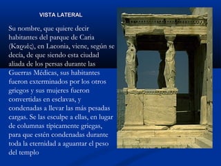 VISTA LATERAL

Su nombre, que quiere decir
habitantes del parque de Caria
(Καρυές), en Laconia, viene, según se
decía, de que siendo esta ciudad
aliada de los persas durante las
Guerras Médicas, sus habitantes
fueron exterminados por los otros
griegos y sus mujeres fueron
convertidas en esclavas, y
condenadas a llevar las más pesadas
cargas. Se las esculpe a ellas, en lugar
de columnas típicamente griegas,
para que estén condenadas durante
toda la eternidad a aguantar el peso
del templo
 