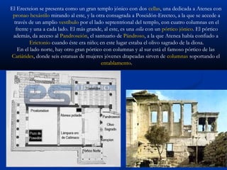 El Erecteion se presenta como un gran templo jónico con dos cellas, una dedicada a Atenea con
 pronao hexástilo mirando al este, y la otra consagrada a Poseidón-Erecteo, a la que se accede a
 través de un amplio vestíbulo por el lado septentrional del templo, con cuatro columnas en el
  frente y una a cada lado. El más grande, al este, es una cella con un pórtico jónico. El pórtico
 además, da acceso al Pandroseión, el santuario de Pándroso, a la que Atenea había confiado a
         Erictonio cuando éste era niño; en este lugar estaba el olivo sagrado de la diosa.
   En el lado norte, hay otro gran pórtico con columnas y al sur está el famoso pórtico de las
Cariátides, donde seis estatuas de mujeres jóvenes drapeadas sirven de columnas soportando el
                                          entablamento.
 