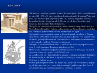 RESUMEN


          El Erecteion constituye una obra maestra del orden jónico. Fue construido entre
          los años 421 y 406 a. C. para reemplazar al antiguo templo de Atenea Polias que
          había sido destruido por los persas el 480 a. C. durante las guerras médicas.
          Su nombre significa «el que sacude la Tierra», uno de los epítetos áticos de
          Poseidón, dios del mar y de los terremotos.
          Albergaba los cultos más antiguos de la ciudad, estaba consagrado a los dioses
          Atenea Polias, Poseidón y Hefesto y al rey mítico de Atenas, Erecteo, que había
          sido fulminado por Poseidón y estaba enterrado en ese lugar.
          Está situado en el emplazamiento de la Acrópolis donde tuvo lugar la disputa
          entre Atenea y Poseidón por el patrocinio de Atenas. En una roca pueden verse
          las señales que dejó el tridente de Poseidon y en el recinto exterior se encuentra
          el olivo sagrado, regalo de Atenea a los atenienses.
          El templo se puede considerar como la unión de dos edificios perpendiculares
          entre sí, con los pórticos dispuestos a distintos niveles.
          Al este estaría situado un templo hexástilo (1) dedicado a Atenea, de eje mayor
          en sentido este-oeste y pórtico en la fachada este.
          En sentido norte-sur y perpendicular al anterior se situaría un templo dedicado a
          los dioses Poseidon y Hefesto, al rey mítico Erecteo y al héroe Butes, con
          pórtico en la fachada norte.
          Además para integrar la tumba del mítico rey Cécrope en el conjunto se dispuso
          uno de los elementos más característicos y conocidos del templo, la tribuna de
          las Cariátides (6), que oculta la escalera que conduce a la tumba.
 