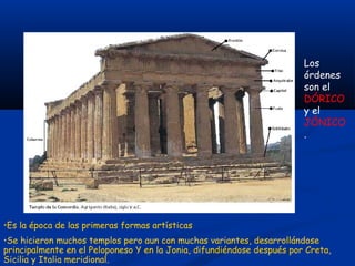 Los
                                                                        órdenes
                                                                        son el
                                                                        DÓRICO
                                                                        y el
                                                                        JÓNICO
                                                                        .




•Es la época de las primeras formas artísticas
•Se hicieron muchos templos pero aun con muchas variantes, desarrollándose
principalmente en el Peloponeso Y en la Jonia, difundiéndose después por Creta,
Sicilia y Italia meridional.
 