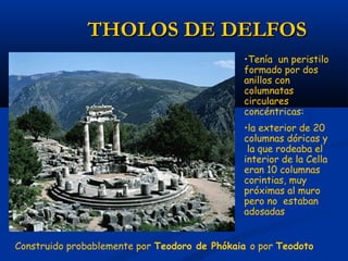 THOLOS DE DELFOS
                                              •Tenía un peristilo
                                              formado por dos
                                              anillos con
                                              columnatas
                                              circulares
                                              concéntricas:
                                              •la exterior de 20
                                              columnas dóricas y
                                               la que rodeaba el
                                              interior de la Cella
                                              eran 10 columnas
                                              corintias, muy
                                              próximas al muro
                                              pero no estaban
                                              adosadas


Construido probablemente por Teodoro de Phókaia o por Teodoto
 