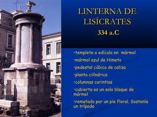 LINTERNA DE
   LISÍCRATES
            334 a.C

•templete o edículo en mármol
•mármol azul de Himeto
•pedestal cúbico de caliza
•planta cilíndrica
•columnas corintias
•cubierta es un solo bloque de
mármol
•rematado por un pie floral. Sostenía
un trípode
 