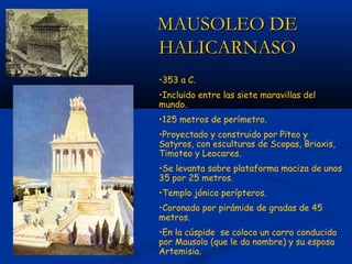 MAUSOLEO DE
HALICARNASO
•353 a C.
•Incluido entre las siete maravillas del
mundo.
•125 metros de perímetro.
•Proyectado y construido por Piteo y
Satyros, con esculturas de Scopas, Briaxis,
Timoteo y Leocares.
•Se levanta sobre plataforma maciza de unos
35 por 25 metros.
•Templo jónico perípteros.
•Coronado por pirámide de gradas de 45
metros.
•En la cúspide se coloco un carro conducido
por Mausolo (que le da nombre) y su esposa
Artemisia.
 