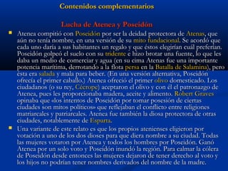 Contenidos complementarios

                    Lucha de Atenea y Poseidón
   Atenea compitió con Poseidón por ser la deidad protectora de Atenas, que
    aún no tenía nombre, en una versión de su mito fundacional. Se acordó que
    cada uno daría a sus habitantes un regalo y que éstos elegirían cuál preferían.
    Poseidón golpeó el suelo con su tridente e hizo brotar una fuente, lo que les
    daba un medio de comerciar y agua (en su cima Atenas fue una importante
    potencia marítima, derrotando a la flota persa en la Batalla de Salamina), pero
    ésta era salada y mala para beber. (En una versión alternativa, Poseidón
    ofrecía el primer caballo.) Atenea ofreció el primer olivo domesticado. Los
    ciudadanos (o su rey, Cécrope) aceptaron el olivo y con él el patronazgo de
    Atenea, pues les proporcionaba madera, aceite y alimento. Robert Graves
    opinaba que «los intentos de Poseidón por tomar posesión de ciertas
    ciudades son mitos políticos» que reflejaban el conflicto entre religiones
    matriarcales y patriarcales. Atenea fue también la diosa protectora de otras
    ciudades, notablemente de Esparta.
   Una variante de este relato es que los propios atenienses eligieron por
    votación a uno de los dos dioses para que diera nombre a su ciudad. Todas
    las mujeres votaron por Atenea y todos los hombres por Poseidón. Ganó
    Atenea por un solo voto y Poseidón inundó la región. Para calmar la cólera
    de Poseidón desde entonces las mujeres dejaron de tener derecho al voto y
    los hijos no podrían tener nombres derivados del nombre de la madre.
 