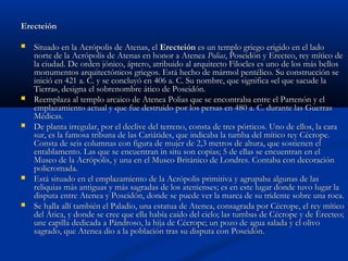 Erecteión

   Situado en la Acrópolis de Atenas, el Erecteión es un templo griego erigido en el lado
    norte de la Acrópolis de Atenas en honor a Atenea Polias, Poseidón y Erecteo, rey mítico de
    la ciudad. De orden jónico, áptero, atribuido al arquitecto Filocles es uno de los más bellos
    monumentos arquitectónicos griegos. Está hecho de mármol pentélico. Su construcción se
    inició en 421 a. C. y se concluyó en 406 a. C. Su nombre, que significa «el que sacude la
    Tierra», designa el sobrenombre ático de Poseidón.
   Reemplaza al templo arcaico de Atenea Polias que se encontraba entre el Partenón y el
    emplazamiento actual y que fue destruido por los persas en 480 a. C. durante las Guerras
    Médicas.
   De planta irregular, por el declive del terreno, consta de tres pórticos. Uno de ellos, la cara
    sur, es la famosa tribuna de las Cariátides, que indicaba la tumba del mítico rey Cécrope.
    Consta de seis columnas con figura de mujer de 2,3 metros de altura, que sostienen el
    entablamento. Las que se encuentran in situ son copias; 5 de ellas se encuentran en el
    Museo de la Acrópolis, y una en el Museo Británico de Londres. Contaba con decoración
    policromada.
   Está situado en el emplazamiento de la Acrópolis primitiva y agrupaba algunas de las
    reliquias más antiguas y más sagradas de los atenienses; es en este lugar donde tuvo lugar la
    disputa entre Atenea y Poseidón, donde se puede ver la marca de su tridente sobre una roca.
   Se halla allí también el Paladio, una estatua de Atenea, consagrada por Cécrope, el rey mítico
    del Ática, y donde se cree que ella había caído del cielo; las tumbas de Cécrope y de Erecteo;
    une capilla dedicada a Pándroso, la hija de Cécrope; un pozo de agua salada y el olivo
    sagrado, que Atenea dio a la población tras su disputa con Poseidón.
 