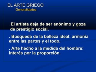 EL ARTE GRIEGO
       Generalidades



. Elartista deja de ser anónimo y goza
 de prestigio social.
. Búsqueda de la belleza ideal: armonía
entre las partes y el todo.
. Arte hecho a la medida del hombre:
interés por la proporción.
 