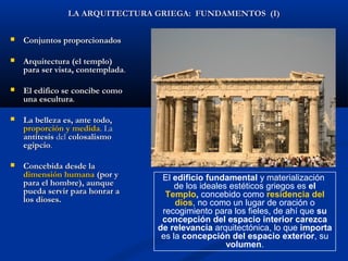 LA ARQUITECTURA GRIEGA: FUNDAMENTOS (I)

   Conjuntos proporcionados

   Arquitectura (el templo)
    para ser vista, contemplada.

   El edifico se concibe como
    una escultura.

   La belleza es, ante todo,
    proporción y medida. La
    antítesis del colosalismo
    egipcio.

   Concebida desde la
    dimensión humana (por y         El edificio fundamental y materialización
    para el hombre), aunque             de los ideales estéticos griegos es el
    pueda servir para honrar a       Templo, concebido como residencia del
    los dioses.                         dios, no como un lugar de oración o
                                    recogimiento para los fieles, de ahí que su
                                    concepción del espacio interior carezca
                                   de relevancia arquitectónica, lo que importa
                                    es la concepción del espacio exterior, su
                                                      volumen.
 