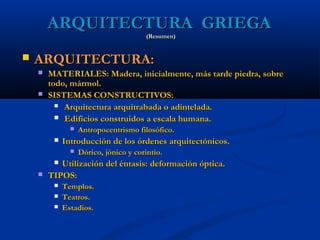 ARQUITECTURA GRIEGA
                                       (Resumen)


   ARQUITECTURA:
       MATERIALES: Madera, inicialmente, más tarde piedra, sobre
        todo, mármol.
       SISTEMAS CONSTRUCTIVOS:
           Arquitectura arquitrabada o adintelada.

           Edificios construidos a escala humana.
                  Antropocentrismo filosófico.
            Introducción de los órdenes arquitectónicos.
                  Dórico, jónico y corintio.
          Utilización del éntasis: deformación óptica.
       TIPOS:
            Templos.
            Teatros.
            Estadios.
 