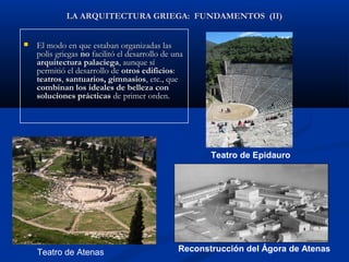LA ARQUITECTURA GRIEGA: FUNDAMENTOS (II)


   El modo en que estaban organizadas las
    polis griegas no facilitó el desarrollo de una
    arquitectura palaciega, aunque sí
    permitió el desarrollo de otros edificios:
    teatros, santuarios, gimnasios, etc., que
    combinan los ideales de belleza con
    soluciones prácticas de primer orden.




                                                       Teatro de Epidauro




    Teatro de Atenas                            Reconstrucción del Ágora de Atenas
 
