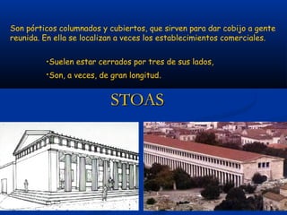 Son pórticos columnados y cubiertos, que sirven para dar cobijo a gente
reunida. En ella se localizan a veces los establecimientos comerciales.


         •Suelen estar cerrados por tres de sus lados,
         •Son, a veces, de gran longitud.


                          STOAS
 