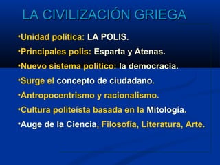 LA CIVILIZACIÓN GRIEGA
•Unidad política: LA POLIS.
•Principales polis: Esparta y Atenas.
•Nuevo sistema político: la democracia.
•Surge el concepto de ciudadano.
•Antropocentrismo y racionalismo.
•Cultura politeísta basada en la Mitología.
•Auge de la Ciencia, Filosofía, Literatura, Arte.
 