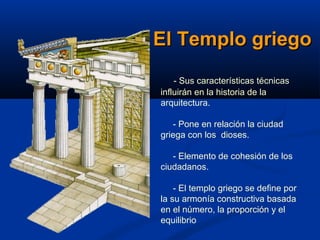 El Templo griego
    - Sus características técnicas
influirán en la historia de la
arquitectura.

   - Pone en relación la ciudad
griega con los dioses.

   - Elemento de cohesión de los
ciudadanos.

    - El templo griego se define por
la su armonía constructiva basada
en el número, la proporción y el
equilibrio
 