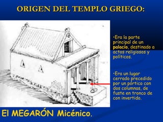 ORIGEN DEL TEMPLO GRIEGO:


                       •Era la parte
                       principal de un
                       palacio, destinado a
                       actos religiosos y
                       políticos.


                       •Era un lugar
                       cerrado precedido
                       por un pórtico con
                       dos columnas, de
                       fuste en tronco de
                       con invertido.


El MEGARÓN Micénico.
 